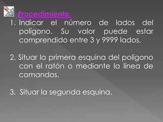 Procedimiento.
1. Indicar el número de lados del
polígono. Su valor puede estar
comprendido entre 3 y 9999 lados.
2. Situar la primera esquina del polígono
con el ratón o mediante la línea de
comandos.
3. Situar la segunda esquina.
 