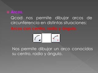  Arcos.
Qcad nos permite dibujar arcos de
circunferencia en distintas situaciones:
Arcos con centro, radio y ángulo.
Nos permite dibujar un arco conocidos
su centro, radio y ángulo.
 