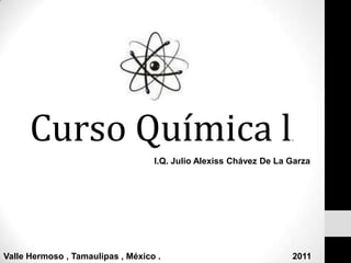 Curso Química l. I.Q. Julio Alexiss Chávez De La Garza Valle Hermoso , Tamaulipas , México .                                                      2011 