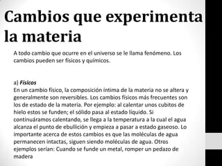 Cambios que experimenta la materia A todo cambio que ocurre en el universo se le llama fenómeno. Los cambios pueden ser físicos y químicos. a) Físicos En un cambio físico, la composición íntima de la materia no se altera y generalmente son reversibles. Los cambios físicos más frecuentes son los de estado de la materia. Por ejemplo: al calentar unos cubitos de hielo estos se funden; el sólido pasa al estado líquido. Si continuáramos calentando, se llega a la temperatura a la cual el agua alcanza el punto de ebullición y empieza a pasar a estado gaseoso. Lo importante acerca de estos cambios es que las moléculas de agua permanecen intactas, siguen siendo moléculas de agua. Otros ejemplos serían: Cuando se funde un metal, romper un pedazo de madera 