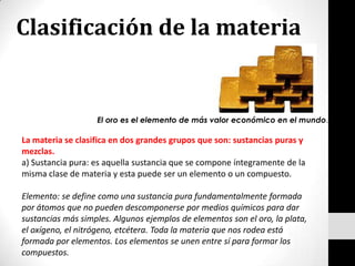 Clasificación de la materia El oro es el elemento de más valor económico en el mundo. La materia se clasifica en dos grandes grupos que son: sustancias puras y mezclas. a) Sustancia pura: es aquella sustancia que se compone íntegramente de la misma clase de materia y esta puede ser un elemento o un compuesto. Elemento: se define como una sustancia pura fundamentalmente formada por átomos que no pueden descomponerse por medios químicos para dar sustancias más simples. Algunos ejemplos de elementos son el oro, la plata, el oxígeno, el nitrógeno, etcétera. Toda la materia que nos rodea está formada por elementos. Los elementos se unen entre sí para formar los compuestos. 