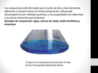 Los compuestos están formados por la unión de dos o más elementos diferentes y siempre tienen la misma composición. Sólo puede descomponerse por métodos químicos, y sus propiedades son diferentes a las de los elementos que lo forman. Ejemplos de compuestos: agua, cloruro de sodio, ácido clorhídrico y amoniaco. El agua es el compuesto esencial para la vida. Fuente Enciclopedia Multimedia Rezza