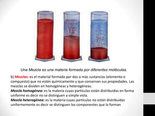 Una Mezcla es una materia formada por diferentes moléculas.b) Mezclas: es el material formado por dos o más sustancias (elemento o compuesto) que no están químicamente y que conservan sus propiedades. Las mezclas se dividen en homogéneas y heterogéneas. Mezcla homogénea: es la materia cuyas partículas están distribuidas en forma uniforme es decir no se distinguen a simple vista. Mezcla heterogénea: es la materia cuyas partículas no están distribuidas uniformemente es decir se distinguen los componentes que la forman 