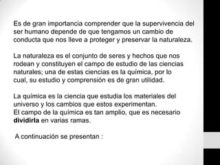Es de gran importancia comprender que la supervivencia del ser humano depende de que tengamos un cambio de conducta que nos lleve a proteger y preservar la naturaleza. La naturaleza es el conjunto de seres y hechos que nos rodean y constituyen el campo de estudio de las ciencias naturales; una de estas ciencias es la química, por lo cual, su estudio y comprensión es de gran utilidad. La química es la ciencia que estudia los materiales del universo y los cambios que estos experimentan. El campo de la química es tan amplio, que es necesario dividirla en varias ramas. A continuación se presentan :