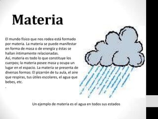 Materia El mundo físico que nos rodea está formado por materia. La materia se puede manifestar en forma de masa o de energía y éstas se hallan íntimamente relacionadas. Así, materia es todo lo que constituye los cuerpos; la materia posee masa y ocupa un lugar en el espacio. La materia se presenta de diversas formas: El pizarrón de tu aula, el aire que respiras, tus útiles escolares, el agua que bebes, etc. . Un ejemplo de materia es el agua en todos sus estados 