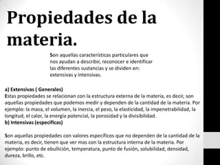 Propiedades de la materia.Son aquellas características particulares que nos ayudan a describir, reconocer e identificar las diferentes sustancias y se dividen en: extensivas y intensivas. a) Extensivas ( Generales) Estas propiedades se relacionan con la estructura externa de la materia, es decir, son aquellas propiedades que podemos medir y dependen de la cantidad de la materia. Por ejemplo: la masa, el volumen, la inercia, el peso, la elasticidad, la impenetrabilidad, la longitud, el calor, la energía potencial, la porosidad y la divisibilidad. b) Intensivas (especificas) Son aquellas propiedades con valores específicos que no dependen de la cantidad de la materia, es decir, tienen que ver mas con la estructura interna de la materia. Por ejemplo: punto de ebullición, temperatura, punto de fusión, solubilidad, densidad, dureza, brillo, etc. 