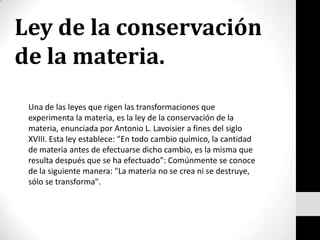 Ley de la conservación de la materia. Una de las leyes que rigen las transformaciones que experimenta la materia, es la ley de la conservación de la materia, enunciada por Antonio L. Lavoisier a fines del siglo XVIII. Esta ley establece: "En todo cambio químico, la cantidad de materia antes de efectuarse dicho cambio, es la misma que resulta después que se ha efectuado": Comúnmente se conoce de la siguiente manera: "La materia no se crea ni se destruye, sólo se transforma". 