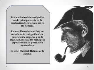 Es un método de investigación
  usado principalmente en la
producción de conocimiento en
         las ciencias.

 Para ser llamado científico, un
 método de investigación debe
 basarse en la empírica y en la
medición, sujeto a los principios
  específicos de las pruebas de
         razonamiento.

Es ser el Sherlock Holmes de la
            ciencia.
 