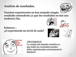Análisis de resultados.

Nuestros experimentos no han arrojado ningún
resultado contundente ya que los resultados no dan una
tendencia fija.


Entonces…
¿el experimento no sirvió de nada?



                   ¡TRANQUILO!
                   La ventaja del método científico es
                   que todos los resultados pueden
                   útiles replanteando correctamente la
                   hipótesis.
 