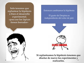 Solo tenemos que
replantear la hipótesis         Entonces cambiamos la hipótesis:
  o bien el desarrollo
                                     El gusto de Derpina es
     experimental.
                                 independiente del color de piel.
 «para eso los lápices
   tienen borrador»




                          Si replanteamos la hipótesis tenemos que
                             diseñar de nuevo los experimentos y
                                         realizarlos.
 