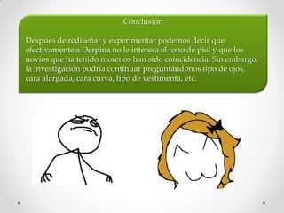 Conclusión

Después de rediseñar y experimentar podemos decir que
efectivamente a Derpina no le interesa el tono de piel y que los
novios que ha tenido morenos han sido coincidencia. Sin embargo,
la investigación podría continuar preguntándonos tipo de ojos,
cara alargada, cara curva, tipo de vestimenta, etc.
 