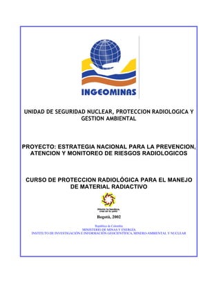 UNIDAD DE SEGURIDAD NUCLEAR, PROTECCION RADIOLOGICA Y
                  GESTION AMBIENTAL



PROYECTO: ESTRATEGIA NACIONAL PARA LA PREVENCION,
  ATENCION Y MONITOREO DE RIESGOS RADIOLOGICOS



 CURSO DE PROTECCION RADIOLÓGICA PARA EL MANEJO
             DE MATERIAL RADIACTIVO




                                    Bogotá, 2002

                                   República de Colombia
                              MINISTERIO DE MINAS Y ENERGÍA
  INSTITUTO DE INVESTIGACIÓN E INFORMACIÓN GEOCIENTÍFICA, MINERO-AMBIENTAL Y NUCLEAR
 