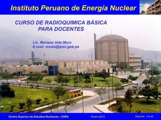 Centro Superior de Estudios Nucleares - CSEN Enero 2010 Diaposita 1 de 46
Instituto Peruano de Energía Nuclear
CURSO DE RADIOQUIMICA BÁSICA
PARA DOCENTES
Lic. Mariano Vela Mora
E.mail: mvela@ipen.gob.pe
 