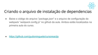 Criando o arquivo de instalação de dependencias
● Baixe o código do arquivo “package.json” e o arquivo de configuração do
webpack “webpack.config.js” no github da aula. Ambos estão localizados na
primeira aula do curso.
● https://github.com/gudominguete/cursoreactjs
 