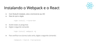 Instalando o Webpack e o React
● Com NodeJS instalado, abra o terminal de seu SO
● Saia do npm e digite:
>npm install --save-dev
● Aceite todas as perguntas
● Digite o seguinte comando
>npm install webpack -g
● Para verificar se ocorreu tudo certo, digite o seguinte comando:
>webpack --watch --progresse
 