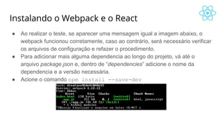Instalando o Webpack e o React
● Ao realizar o teste, se aparecer uma mensagem igual a imagem abaixo, o
webpack funcionou corretamente, caso ao contrário, será necessário verificar
os arquivos de configuração e refazer o procedimento.
● Para adicionar mais alguma dependencia ao longo do projeto, vá até o
arquivo package.json e, dentro de “dependencies” adicione o nome da
dependencia e a versão necessária.
● Acione o comando npm install --save-dev
 