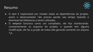 Resumo
● O npm é responsável por instalar todas as dependencias do projeto,
assim o desenvolvedor não precisa perder seu tempo fazendo o
download de bibliotecas a serem utilizadas.
● O webpack funciona como um compilador, ele fica monitorando
constantemente os arquivos do projeto, e quando tem alguma
modificação, ele faz a junção de todos eles gerando somente um arquivo
*.js.
 