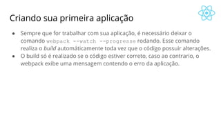 Criando sua primeira aplicação
● Sempre que for trabalhar com sua aplicação, é necessário deixar o
comando webpack --watch --progresse rodando. Esse comando
realiza o build automáticamente toda vez que o código possuir alterações.
● O build só é realizado se o código estiver correto, caso ao contrario, o
webpack exibe uma mensagem contendo o erro da aplicação.
 