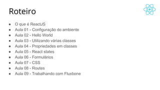 Roteiro
● O que é ReactJS
● Aula 01 - Configuração do ambiente
● Aula 02 - Hello World
● Aula 03 - Utilizando várias classes
● Aula 04 - Propriedades em classes
● Aula 05 - React states
● Aula 06 - Formulários
● Aula 07 - CSS
● Aula 08 - Routes
● Aula 09 - Trabalhando com Fluxbone
 
