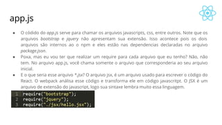 app.js
● O códido do app.js serve para chamar os arquivos javascripts, css, entre outros. Note que os
arquivos bootstrap e jquery não apresentam sua extensão. Isso acontece pois os dois
arquivos são internos ao o npm e eles estão nas dependencias declaradas no arquivo
package.json.
● Poxa, mas eu vou ter que realizar um require para cada arquivo que eu tenho? Não, não
tem. No arquivo app.js, você chama somente o arquivo que corresponderia ao seu arquivo
inicial.
● E o que seria esse arquivo *.jsx? O arquivo jsx, é um arquivo usado para escrever o código do
React. O webpack análisa esse código e transforma ele em código javascritpt. O JSX é um
arquivo de extensão do javascript, logo sua sintaxe lembra muito essa linguagem.
 