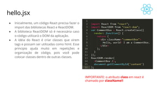 hello.jsx
● Inicialmente, um código React precisa fazer o
import das bibliotecas React e ReactDOM.
● A biblioteca ReactDOM só é necessária caso
o código utilizará o DOM da aplicação.
● A idéia do React é criar classes que virem
tags e possam ser utilizadas como html. Esse
principio ajuda muito em repetições e
organização de código, pois você pode
colocar classes dentro de outras classes.
IMPORTANTE: o atributo class em react é
chamado por className!!
 