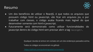 Resumo
● Um dos beneficios de utilizar o ReactJS, é que todos os arquivos que
possuem código html ou javascript, vão ficar em arquivos jsx, e por
trabalhar com classes, o código acaba ficando mais legivel do que
desenvolver somente com html e javascript.
● Futuramente será demonstrado como utilizar funcionalidades do
javascript dentro do código html sem precisar abrir a tag <script>.
Qualquer duvida só entrar em contato em um dos endereços passados acima.
Todos os códigos se encontram no github:
https://github.com/gudominguete/cursoreactjs
 