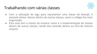 Trabalhando com várias classes
● Com a utilização de tags para representar uma classe do ReactJS, é
possivel utilizar classes dentro de outras classes, assim o código fica mais
organizado.
● Essa aula tem o intuito de mostrar como é a implementação de classes
dentro de outras classes, sendo elas estando dentro ou fora do mesmo
arquivo.
 
