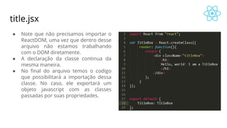 title.jsx
● Note que não precisamos importar o
ReactDOM, uma vez que dentro desse
arquivo não estamos trabalhando
com o DOM diretamente.
● A declaração da classe continua da
mesma maneira.
● No final do arquivo temos o codigo
que possibilitará a importação dessa
classe. No caso, ele exportará um
objeto javascript com as classes
passadas por suas propriedades.
 