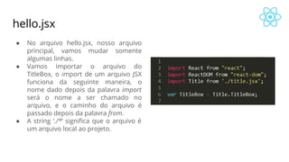 hello.jsx
● No arquivo hello.jsx, nosso arquivo
principal, vamos mudar somente
algumas linhas.
● Vamos importar o arquivo do
TitleBox, o import de um arquivo JSX
funciona da seguinte maneira, o
nome dado depois da palavra import
será o nome a ser chamado no
arquivo, e o caminho do arquivo é
passado depois da palavra from.
● A string ‘./*’ significa que o arquivo é
um arquivo local ao projeto.
 