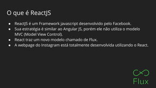 O que é ReactJS
● ReactJS é um Framework javascript desenvolvido pelo Facebook.
● Sua estratégia é similar ao Angular JS, porém ele não utiliza o modelo
MVC (Model View Control).
● React traz um novo modelo chamado de Flux.
● A webpage do Instagram está totalmente desenvolvida utilizando o React.
 