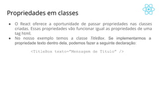 Propriedades em classes
● O React oferece a oportunidade de passar propriedades nas classes
criadas. Essas propriedades vão funcionar igual as propriedades de uma
tag html.
● No nosso exemplo temos a classe TitleBox. Se implementarmos a
propriedade texto dentro dela, podemos fazer a seguinte declaração:
<TitleBox texto=”Mensagem de Titulo” />
 