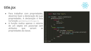 title.jsx
● Para trabalhar com propriedades,
devemos fazer a declaração de suas
propriedades. A declaração é feita
na função getDefaultProps().
● A função realiza apenas o retorno
de um objeto em javascript com
atributos que seriam as
propriedades da classe.
 