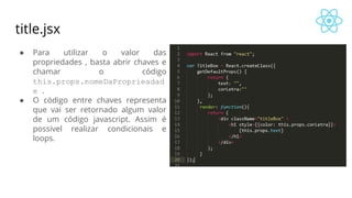title.jsx
● Para utilizar o valor das
propriedades , basta abrir chaves e
chamar o código
this.props.nomeDaProprieadad
e .
● O código entre chaves representa
que vai ser retornado algum valor
de um código javascript. Assim é
possivel realizar condicionais e
loops.
 