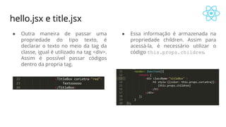 hello.jsx e title.jsx
● Outra maneira de passar uma
propriedade do tipo texto, é
declarar o texto no meio da tag da
classe, igual é utilizado na tag <div>.
Assim é possível passar códigos
dentro da propria tag.
● Essa informação é armazenada na
propriedade children. Assim para
acessá-la, é necessário utilizar o
código this.props.children.
 
