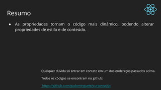 Resumo
● As propriedades tornam o código mais dinâmico, podendo alterar
propriedades de estilo e de conteúdo.
Qualquer duvida só entrar em contato em um dos endereços passados acima.
Todos os códigos se encontram no github:
https://github.com/gudominguete/cursoreactjs
 