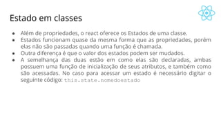 Estado em classes
● Além de propriedades, o react oferece os Estados de uma classe.
● Estados funcionam quase da mesma forma que as propriedades, porém
elas não são passadas quando uma função é chamada.
● Outra diferença é que o valor dos estados podem ser mudados.
● A semelhança das duas estão em como elas são declaradas, ambas
possuem uma função de inicialização de seus atributos, e também como
são acessadas. No caso para acessar um estado é necessário digitar o
seguinte código: this.state.nomedoestado
 