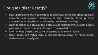 Por que utilizar ReactJS?
● React possui uma maneira simples de expressar como sua aplicação deve
aparentar em qualquer momento de sua utilização. React gerencia
automaticamente todas as atualizações de UI (User Interface).
● Quando dados são atualizados, o React automaticamente atualiza página
para renderizar os componentes com os novos dados.
● A ferramenta possui uma curva de aprendizado muito rápida.
● React possui um VirtualDOM, o que possibilita utilizar de renderização
dinâmica em suas páginas.
 