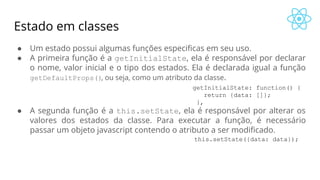 Estado em classes
● Um estado possui algumas funções especificas em seu uso.
● A primeira função é a getInitialState, ela é responsável por declarar
o nome, valor inicial e o tipo dos estados. Ela é declarada igual a função
getDefaultProps(), ou seja, como um atributo da classe.
● A segunda função é a this.setState, ela é responsável por alterar os
valores dos estados da classe. Para executar a função, é necessário
passar um objeto javascript contendo o atributo a ser modificado.
this.setState({data: data});
getInitialState: function() {
return {data: []};
},
 