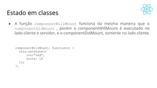 Estado em classes
● A função componentWillMount funciona da mesma maneira que o
componentDidMount , porém o componentWillMount é executado no
lado cliente e servidor, e o componentDidMount, somente no lado cliente.
componentWillMount: function() {
this.setState({
cor:”red”,
fonte: 18
});
},
 