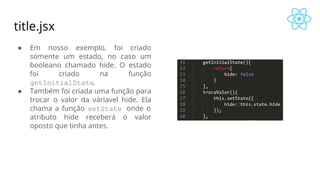 title.jsx
● Em nosso exemplo, foi criado
somente um estado, no caso um
booleano chamado hide. O estado
foi criado na função
getInitialState.
● Também foi criada uma função para
trocar o valor da váriavel hide. Ela
chama a função setState onde o
atributo hide receberá o valor
oposto que tinha antes.
 