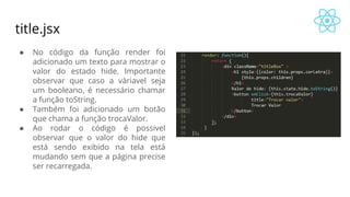 title.jsx
● No código da função render foi
adicionado um texto para mostrar o
valor do estado hide. Importante
observar que caso a váriavel seja
um booleano, é necessário chamar
a função toString.
● Também foi adicionado um botão
que chama a função trocaValor.
● Ao rodar o código é possivel
observar que o valor do hide que
está sendo exibido na tela está
mudando sem que a página precise
ser recarregada.
 