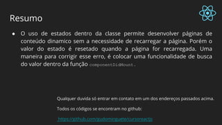 Resumo
● O uso de estados dentro da classe permite desenvolver páginas de
conteúdo dinamico sem a necessidade de recarregar a página. Porém o
valor do estado é resetado quando a página for recarregada. Uma
maneira para corrigir esse erro, é colocar uma funcionalidade de busca
do valor dentro da função componentDidMount .
Qualquer duvida só entrar em contato em um dos endereços passados acima.
Todos os códigos se encontram no github:
https://github.com/gudominguete/cursoreactjs
 