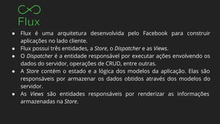 ● Flux é uma arquitetura desenvolvida pelo Facebook para construir
aplicações no lado cliente.
● Flux possui três entidades, a Store, o Dispatcher e as Views.
● O Dispatcher é a entidade responsável por executar ações envolvendo os
dados do servidor, operações de CRUD, entre outras.
● A Store contém o estado e a lógica dos modelos da aplicação. Elas são
responsáveis por armazenar os dados obtidos através dos modelos do
servidor.
● As Views são entidades responsáveis por renderizar as informações
armazenadas na Store.
 