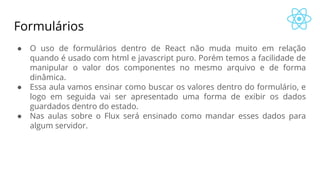 Formulários
● O uso de formulários dentro de React não muda muito em relação
quando é usado com html e javascript puro. Porém temos a facilidade de
manipular o valor dos componentes no mesmo arquivo e de forma
dinâmica.
● Essa aula vamos ensinar como buscar os valores dentro do formulário, e
logo em seguida vai ser apresentado uma forma de exibir os dados
guardados dentro do estado.
● Nas aulas sobre o Flux será ensinado como mandar esses dados para
algum servidor.
 