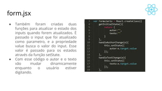 form.jsx
● Também foram criadas duas
funções para atualizar o estado dos
inputs quando forem atualizados. É
passado o input que foi atualizado
como parametro, e a propriedade
value busca o valor do input. Esse
valor é passado para os estados
através da função setState.
● Com esse código o autor e o texto
vão mudar dinamicamente
enquanto o usuário estiver
digitando.
 
