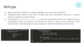 form.jsx
● Agora vamos armazenar os dados obtidos em uma lista e exibi-los.
● Primeiramente vamos criar uma função que será chamada quando o usuário
clicar no botão de confirmação.
● A função é a handleButtonClick, e ela primeiramente monta um objeto do tipo
comentario que vai possuir os valores do autor e texto como atributo. Esse
comentario é concatenado ao vetor criado no estado chamado comentarios.
 