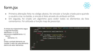 form.jsx
● Primeira alteração feita no código abaixo, foi vincular a função criada para quando
o usuário criar no botão, o vinculo é feito através do atributo onClick.
● Em seguida, foi criado um algoritmo para exibir todos os elementos da lista
comentarios. Foi utilizado a função map de javascript.
A sintaxe do mapeamento segue
o seguinte formato:
elementos = [1,2,3];
elementos.map(elemento =>{
return(
elemento +1)
})
Onde a variável elemento vai
receber o valor de cada elemento
dentro do vetor elementos
 