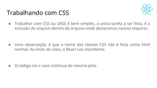 Trabalhando com CSS
● Trabalhar com CSS ou SASS é bem simples, a unica tarefa a ser feita, é a
inclusão do arquivo dentro do arquivo onde declaramos nossos requires.
● Uma observação, é que o nome das classes CSS não é feita como html
normal. Ao invés de class, o React usa className.
● O código css e sass continua do mesmo jeito.
 