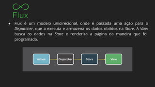 ● Flux é um modelo unidirecional, onde é passada uma ação para o
Dispatcher, que a executa e armazena os dados obtidos na Store. A View
busca os dados na Store e renderiza a página da maneira que foi
programada.
 