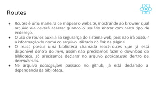Routes
● Routes é uma maneira de mapear o website, mostrando ao browser qual
arquivo ele deverá acessar quando o usuário entrar com certo tipo de
endereço.
● O uso de routes auxilia na segurança do sistema web, pois não irá possuir
a informação do nome do arquivo utilizado no link da página.
● O react possui uma biblioteca chamada react-routes que já está
disponivel dentro do npm, assim não precisamos fazer o download da
biblioteca, só precisamos declarar no arquivo package.json dentro de
dependencies.
● No arquivo package.json passado no github, já está declarado a
dependencia da biblioteca.
 
